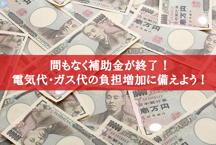 間もなく補助金が終了！電気代・ガス代の負担増加に備えよう！